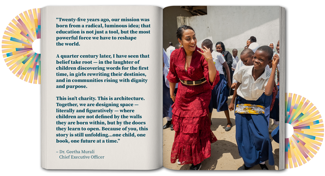 “Twenty-five years ago, our mission was born from a radical, luminous idea; that education is not just a tool, but the most powerful force we have to reshape the world.   A quarter century later, I have seen that belief take root — in the laughter of children discovering words for the first time, in girls rewriting their destinies,  and in communities rising with dignity and purpose.   This isn’t charity. This is architecture. Together, we are designing space — literally and figuratively — where children are not defined by the walls they are born within, but by the doors they learn to open. Because of you, this story is still unfolding…one child, one book, one future at a time.”  – Dr. Geetha Murali, Chief Executive Officer