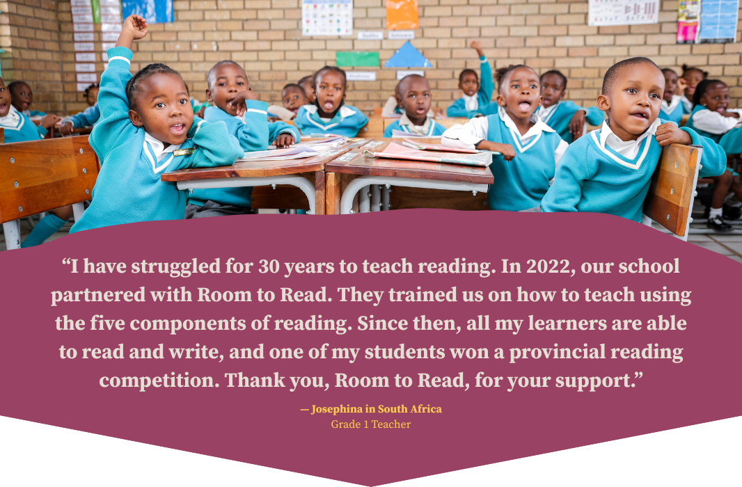 “I have struggled for 30 years to teach reading. In 2022, our school partnered with Room to Read. They trained us on how to teach using the five components of reading. Since then, all my learners are able to read and write, and one of my students won a provincial reading competition. Thank you, Room to Read, for your support.” — Josephina in South Africa, Grade 1 Teacher
