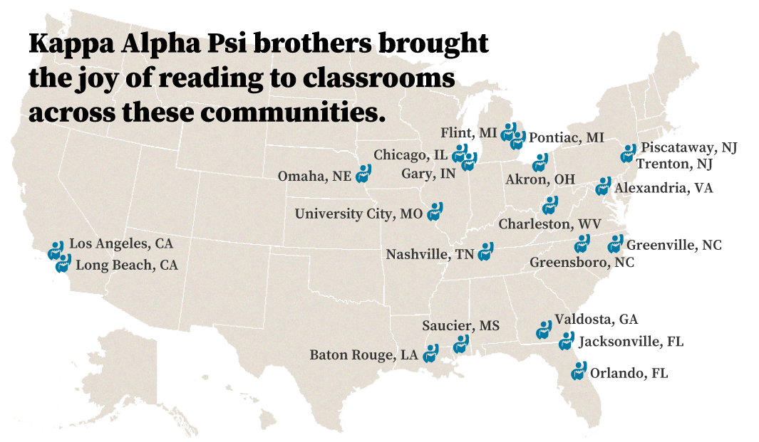 Kappa Alpha Psi brothers brought the joy of reading to classrooms across these communities: Valdosta, GA; Baton Rouge, LA; Flint, MI; Charleston, WV; Piscataway, NJ; Orlando, FL; Gary, IN; Los Angeles, CA; University City, MO; Greensboro, NC; Long Beach, CA; Omaha, NE; Nashville, TN; Chicago, IL; Jacksonville, FL; Alexandria, VA; Pontiac, MI; Greenville, NC; Trenton, NJ; Akron, OH; and Saucier, MS.