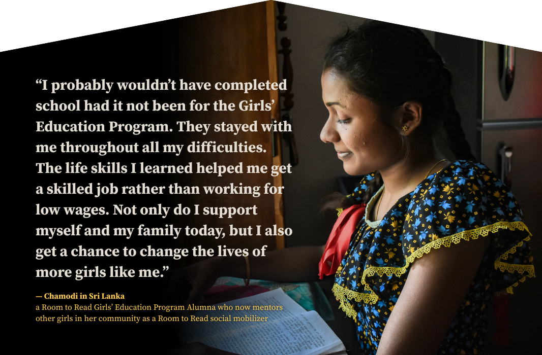 “I probably wouldn’t have completed school had it not been for the Girls’ Education Program. They stayed with me throughout all my difficulties. The life skills I learned helped me get a skilled job rather than working for low wages. Not only do I support myself and my family today, but I also get a chance to change the lives of more girls like me.” — Chamodi in Sri Lanka, a Room to Read Girls’ Education Program Alumna who now mentors other girls in her community as a Room to Read social mobilizer